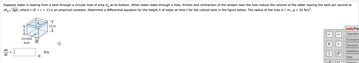 Suppose water is leaking from a tank through a circular hole of area A, at its bottom. When water leaks through a hole, friction and contraction of the stream near the hole reduce the volume of the water leaving the tank per second to
4,
CA,V 2gh, where c (0 <c < 1) is an empirical constant. Determine a differential equation for the height h of water at time t for the cubical tank in the figure below. The radius of the hole is 4 in., g =
32 ft/s?.
Aw
10 ft
calcPac
Operation
circular
Functions
hole
Symbols
dh
Relations
ft/s
dt
Sets
Vectors
-|-
