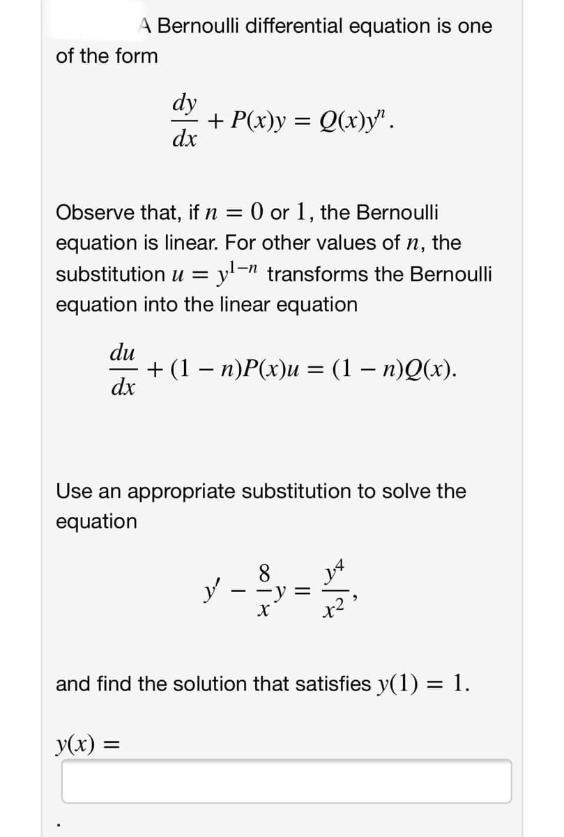 A Bernoulli differential equation is one
of the form
dy
+ P(x)y = Q(x)y".
dx
Observe that, if n
0 or 1, the Bernoulli
equation is linear. For other values of n, the
substitution u = y'-n transforms the Bernoulli
equation into the linear equation
du
+ (1 — п)Р(х)и %3D(1 — п)Q(»).
dx
Use an appropriate substitution to solve the
equation
8.
and find the solution that satisfies y(1) = 1.
y(x) =
