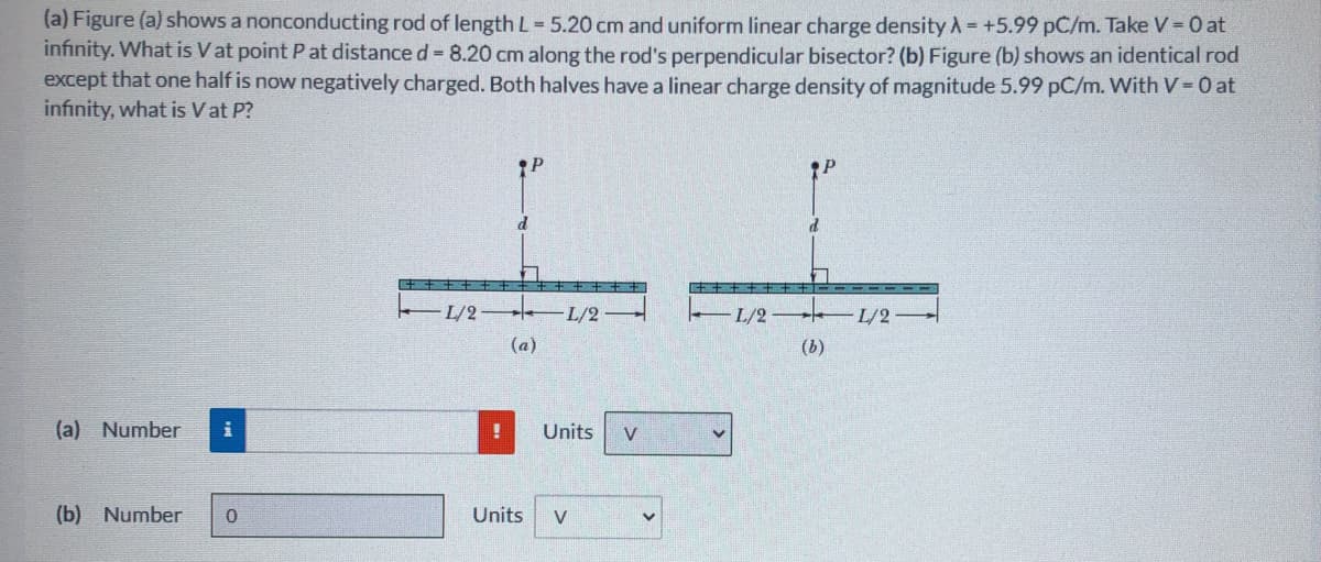 (a) Figure (a) shows a nonconducting rod of length L-5.20 cm and uniform linear charge density A= +5.99 pC/m. Take V = 0 at
infinity. What is Vat point P at distance d = 8.20 cm along the rod's perpendicular bisector? (b) Figure (b) shows an identical rod
except that one half is now negatively charged. Both halves have a linear charge density of magnitude 5.99 pC/m. With V 0 at
infinity, what is Vat P?
L/2
L/2
–L/2 L/2-
(a)
(b)
(a) Number
Units
V
(b) Number
Units
V
