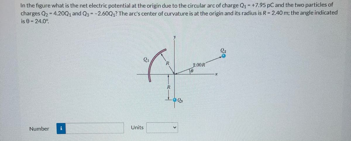 In the figure what is the net electric potential at the origin due to the circular arc of charge Q1 = +7.95 pC and the two particles of
charges Q2 = 4.20Q1 and Q3 = -2.60Q1? The arc's center of curvature is at the origin and its radius is R = 2.40 m; the angle indicated
is e = 24.0°.
Q2
Q1
2.00R
R
Units
Number
