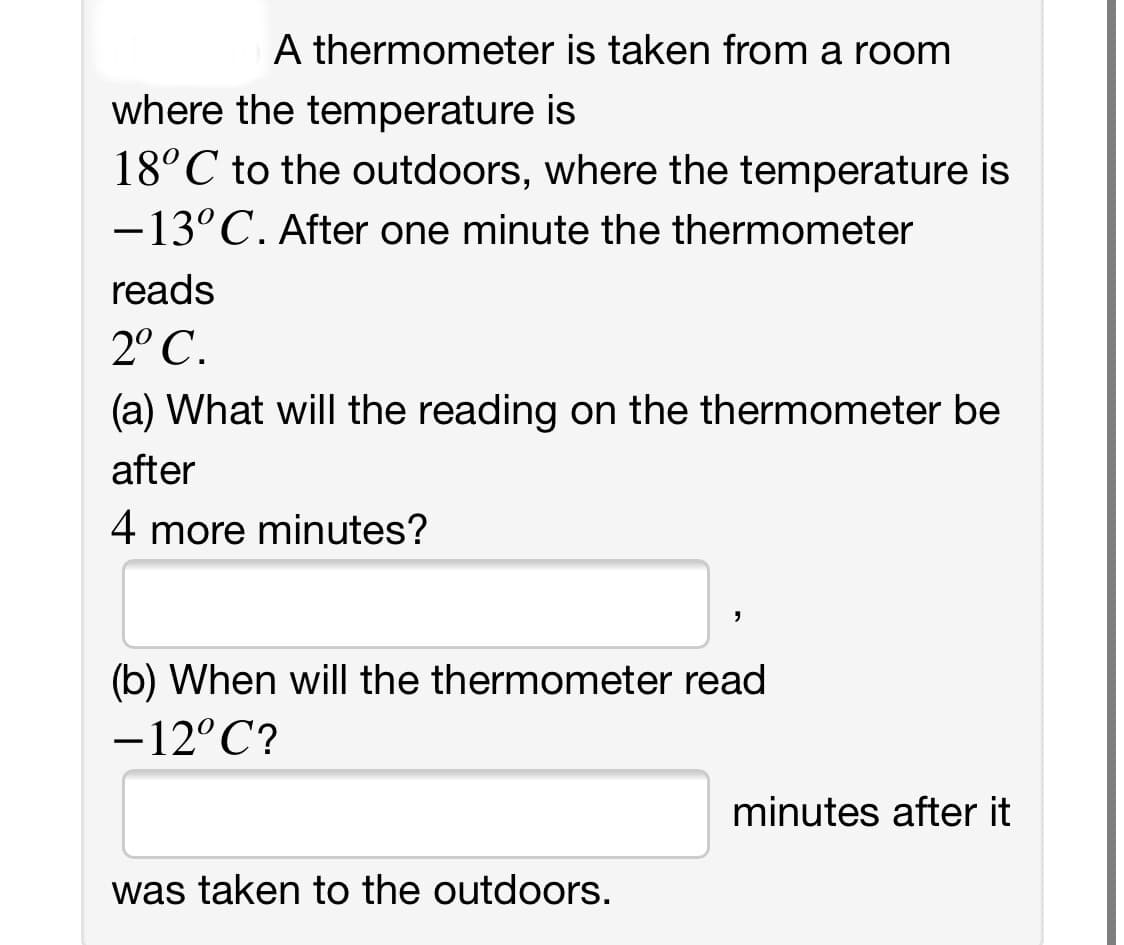 A thermometer is taken from a room
where the temperature is
18°C to the outdoors, where the temperature is
-13°C. After one minute the thermometer
reads
2° C.
(a) What will the reading on the thermometer be
after
4 more minutes?
(b) When will the thermometer read
-12°C?
minutes after it
was taken to the outdoors.

