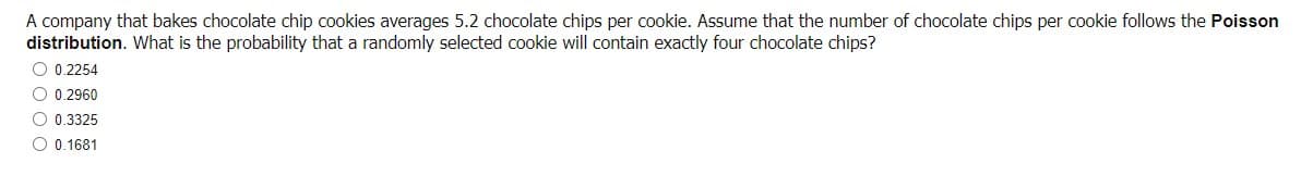 A company that bakes chocolate chip cookies averages 5.2 chocolate chips per cookie. Assume that the number of chocolate chips per cookie follows the Poisson
distribution. What is the probability that a randomly selected cookie will contain exactly four chocolate chips?
O 0.2254
O 0.2960
O 0.3325
O 0.1681
