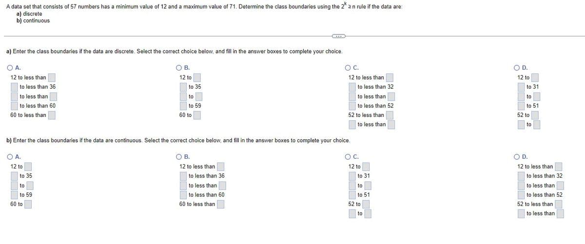 A data set that consists of 57 numbers has a minimum value of 12 and a maximum value of 71. Determine the class boundaries using the 2k ≥n rule if the data are:
a) discrete
b)
continuous
a) Enter the class boundaries if the data are discrete. Select the correct choice below, and fill in the answer boxes to complete your choice.
O A.
12 to less than
to less than 36
to less than
to less than 60
60 to less than
O A.
12 to
~
to 35
to
to 59
O B.
60 to
12 to
to 35
to
to 59
60 to
b) Enter the class boundaries if the data are continuous. Select the correct choice below, and fill in the answer boxes to complete your choice.
O B.
12 to less than
to less than 36
C...
to less than
to less than 60
60 to less than
O C.
12 to less than
~ 2
to less than 32
to less than
to less than 52
52 to less than
to less than
O C.
12 to
to 31
to
to 51
52 to
to
O D.
12 to
222222
to 31
to
to 51
52 to
to
O D.
12 to less than
to less than 32
to less than
to less than 52
52 to less than
to less than