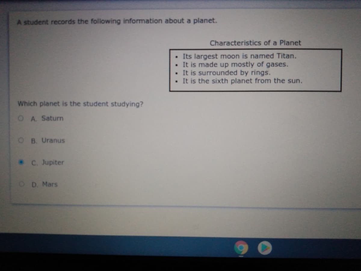 A student records the following information about a planet.
Characteristics of a Planet
• Its largest moon is named Titan.
• It is made up mostly of gases.
• It is surrounded by rings.
. It is the sixth planet from the sun.
Which planet is the student studying?
