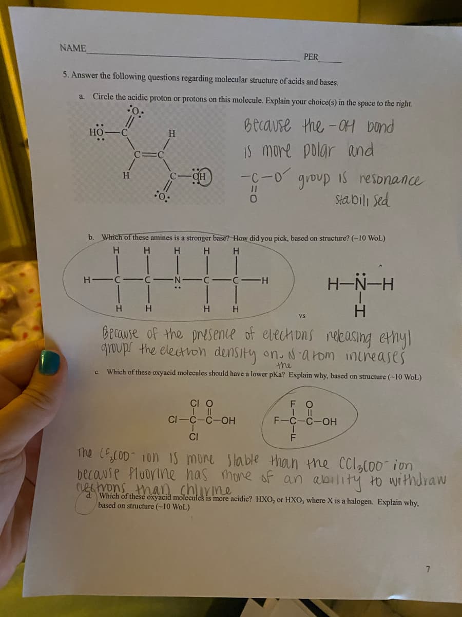 NAME
PER
5. Answer the following questions regarding molecular structure of acids and bases.
a.
Circle the acidic proton or protons on this molecule. Explain your choice(s) in the space to the right.
Because the-OH bond
HO-
H.
..
Is more polar and
OH
-C-0
IS resonance
H.
group
:o:
Stabili Sed
b. Which of these
nes is a stronger base? How did you pick, based on structure? (~10 WoL)
H.
H.
H.
H.
H-N-H
H -C -
C -H
H.
H
H
H.
Because of the presence of elechions neleasing ethy)
groups the electron density on. Na rom inireases
the
Which of these oxyacid molecules should have a lower pKa? Explain why, based on structure (~10 WoL)
с.
CI O
F
II
F-C-C-OH
CI-C-C-OH
CI
The (f,COD- 10n IS mone Slable than the CCl,c00 ion
because Pluorine has mone of an ability to withdraw
cecmons than chlirine
d Which of these oxyacid molecules is more acidic? HXO, or HXO, where X is a halogen. Explain why,
based on structure (~10 WoL)
