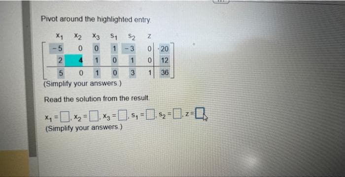 Pivot around the highlighted entry.
X2 X3 S₁
$2 Z
0
0 1
3 0 20
1
0
1
0 12
1
0
1 36
X1
5
2
5
0
(Simplify your answers.)
Read the solution from the result.
x₁ = ₁x₂ = ₁x3 =₁5₁ = 0, $₂=₁2=
(Simplify your answers.)
4
3