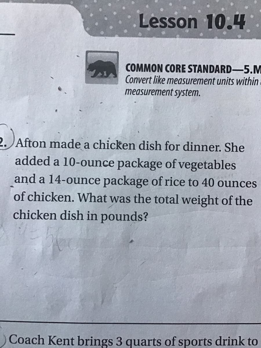 Lesson 10.4
COMMON CORE STANDARD-5.M
Convert like measurement units within
measurement system.
2. Afton made a chicken dish for dinner. She
added a 10-ounce package of vegetables
and a 14-ounce package of rice to 40 ounces
of chicken. What was the total weight of the
chicken dish in pounds?
Coach Kent brings 3 quarts of sports drink to

