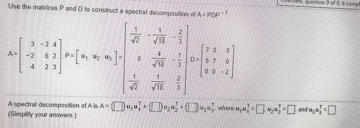 Eriew question 9 of 9 6 comp
Use the matrices P and D to construct a spectral decomposition of A= PDPT
1
1.
18
3 -2 4
7 0
A=
6 2
P = u, u2 U3
0.
D=
07
/18
4
2 3
1
18
A spectral decomposition of A is A = ( ,0, + (),0, )a,ug where u, u =,4;-[, and uzu, =D
(Simplify your answers.)
/-
12
