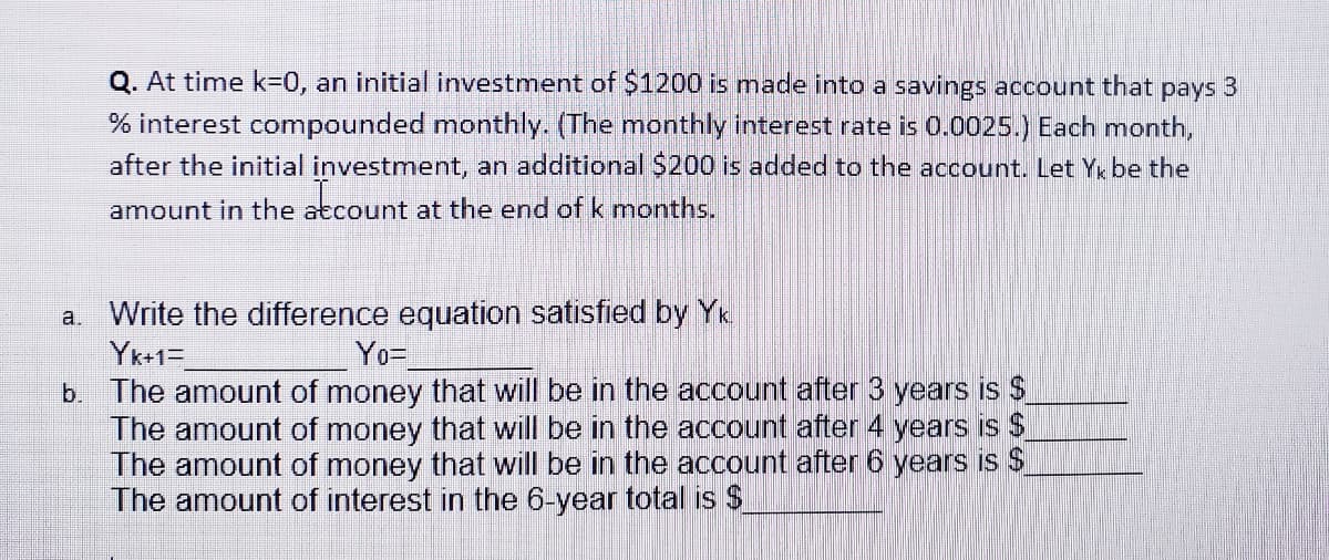 Q. At time k=0, an initial investment of $1200 is made into a savings account that
pays
% interest compounded monthly. (The monthly interest rate is 0.0025.) Each month,
after the initial investment, an additional $200 is added to the account. Let Y be the
amount in the atcount at the end of k months.
a. Write the difference equation satisfied by Yk
Yk+1=
b. The amount of money that will be in the account after 3 years is $
The amount of money that will be in the account after 4 years is $
The amount of money that will be in the account after 6 years is $
The amount of interest in the 6-year total is $
Yo=
