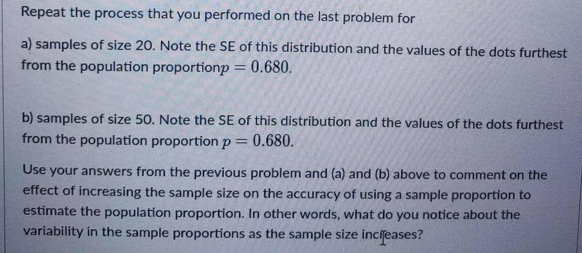 Repeat the process that you performed on the last problem for
a) samples of size 20. Note the SE of this distribution and the values of the dots furthest
from the population proportionp = 0.680.
b) samples of size 50. Note the SE of this distribution and the values of the dots furthest
from the population proportion p = 0.680.
Use your answers from the previous problem and (a) and (b) above to comment on the
effect of increasing the sample size on the accuracy of using a sample proportion to
estimate the population proportion. In other words, what do you notice about the
variability in the sample proportions as the sample size incieases?
