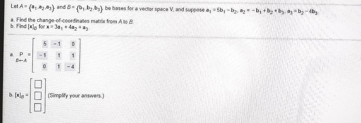 Let A = fa,,a2,a3} and B=
{b1.b2,b3} be bases for a vector space V, and suppose a, = 5b, - b2, a2 = - b, + b2 + bg, az = b2 - 4b3
a. Find the change-of-coordinates matrix from A to B.
b. Find [x], for x = 3a, + 4a, + az
5
- 1
a. P
B+A
1.
1 - 4
b. [x]R =
(Simplify your answers.)
DDD
