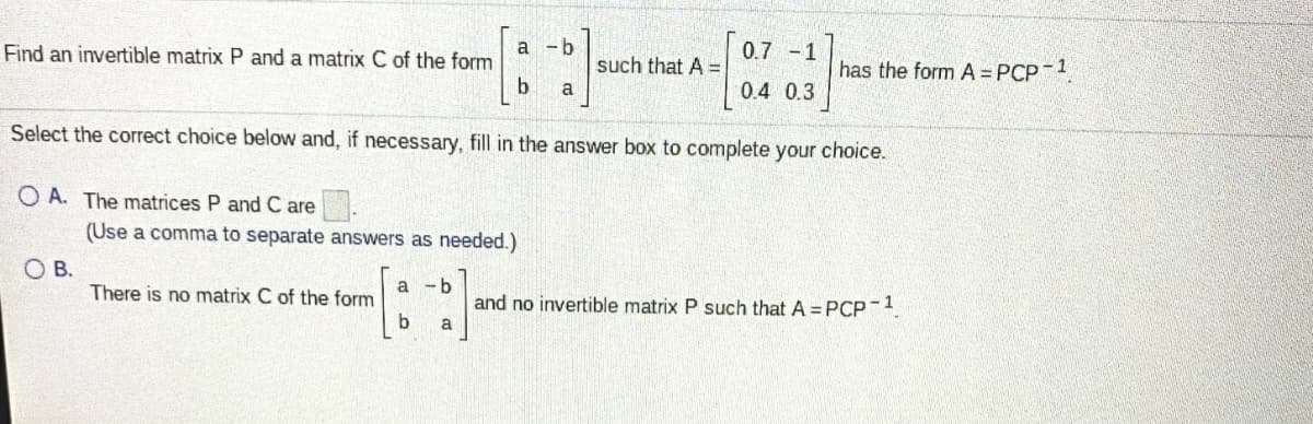 Find an invertible matrix P and a matrix C of the form
a -b
such that A =
0.7 -1
has the form A = PCP 1
b.
0.4 0.3
a
Select the correct choice below and, if necessary, fill in the answer box to complete your choice.
O A. The matrices P and C are.
(Use a comma to separate answers as needed.)
O B.
There is no matrix C of the form
- b
and no invertible matrix P such that A = PCP-1
