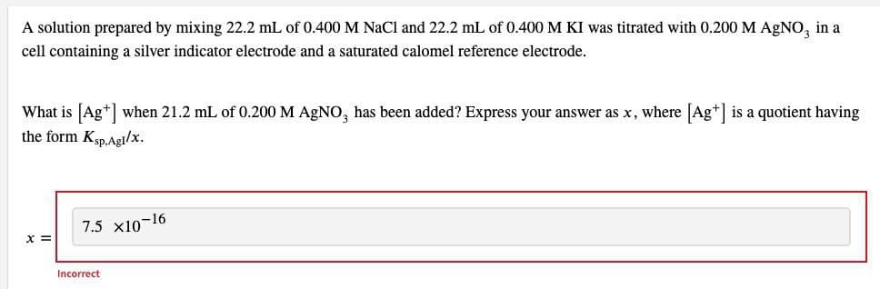 A solution prepared by mixing 22.2 mL of 0.400 M NaCl and 22.2 mL of 0.400 M KI was titrated with 0.200 M AgNO, in a
cell containing a silver indicator electrode and a saturated calomel reference electrode.
What is [Ag*] when 21.2 mL of 0.200 M AgNO, has been added? Express your answer as x, where [Ag+] is a quotient having
the form Ksp.Agi/x.
7.5 x10-16
x =
Incorrect
