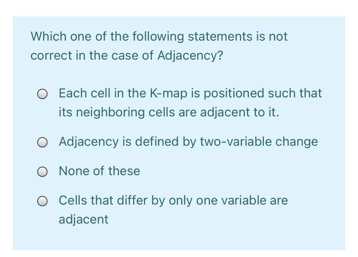 Which one of the following statements is not
correct in the case of Adjacency?
O Each cell in the K-map is positioned such that
its neighboring cells are adjacent to it.
O Adjacency is defined by two-variable change
O None of these
Cells that differ by only one variable are
adjacent
