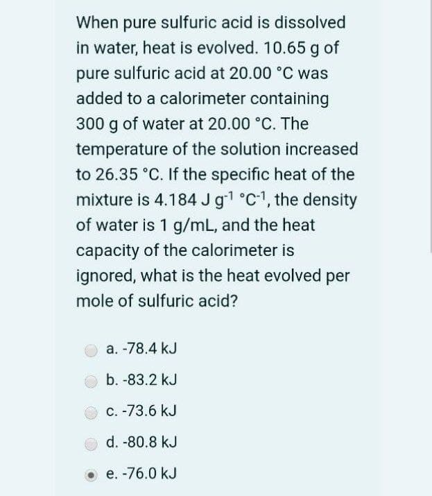 When pure sulfuric acid is dissolved
in water, heat is evolved. 10.65 g of
pure
sulfuric acid at 20.00 °C was
added to a calorimeter containing
300 g of water at 20.00 °C. The
temperature of the solution increased
to 26.35 °C. If the specific heat of the
mixture is 4.184 Jg1 °C1, the density
of water is 1 g/mL, and the heat
capacity of the calorimeter is
ignored, what is the heat evolved per
mole of sulfuric acid?
а. -78.4 kJ
b. -83.2 kJ
с. -73.6 kJ
d. -80.8 kJ
O e. -76.0 kJ
