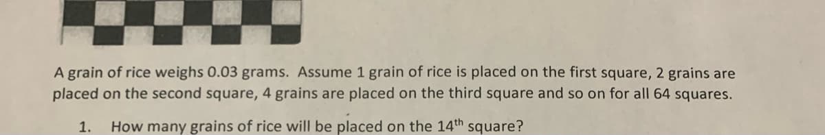 A grain of rice weighs 0.03 grams. Assume 1 grain of rice is placed on the first square, 2 grains are
placed on the second square, 4 grains are placed on the third square and so on for all 64 squares.
1.
How many grains of rice will be placed on the 14th square?
