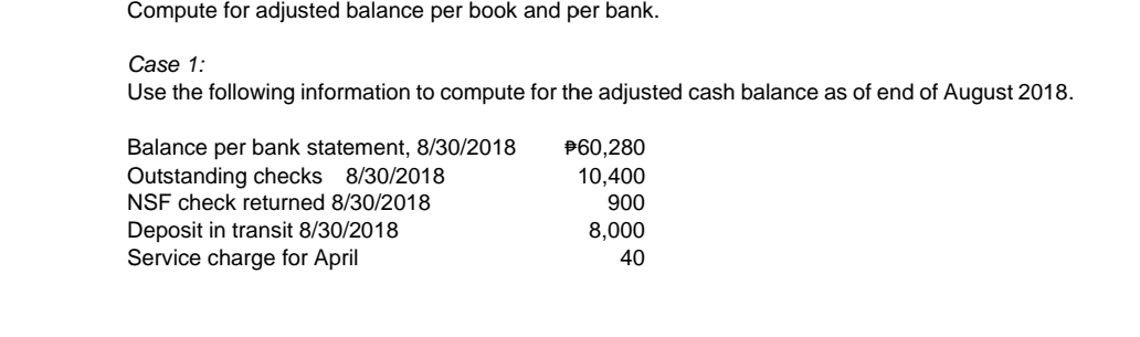 Compute for adjusted balance per book and per bank.
Case 1:
Use the following information to compute for the adjusted cash balance as of end of August 2018.
Balance per bank statement, 8/30/2018
Outstanding checks 8/30/2018
NSF check returned 8/30/2018
P60,280
10,400
900
Deposit in transit 8/30/2018
Service charge for April
8,000
40
