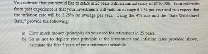 You estimate that you would like to retire in 25 years with an annual salary of $110,000. Your estimates
from past experience is that your investments will yield on average 6.5 % per year and you expect that
the inflation rate will be 3.25% on average per year. Using the 4% rule and the "Safe With-drawl
Rate," provide the following
a) How much money (principle) do you need for retirement in 25 years.
b) So as not to deplete your principle at the investment and inflation rates provided above,
calculate the first 5 years of your retirement schedule.
