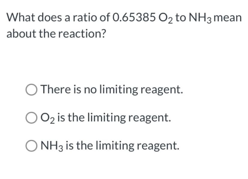 What does a ratio of 0.65385 O2 to NH3 mean
about the reaction?
O There is no limiting reagent.
O 02 is the limiting reagent.
O NH3 is the limiting reagent.
