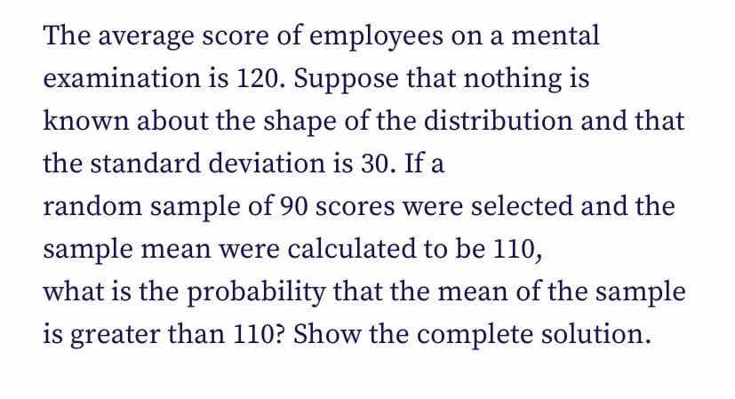 The average score of employees on a mental
examination is 120. Suppose that nothing is
known about the shape of the distribution and that
the standard deviation is 30. If a
random sample of 90 scores were selected and the
sample mean were calculated to be 110,
what is the probability that the mean of the sample
is greater than 110? Show the complete solution.
