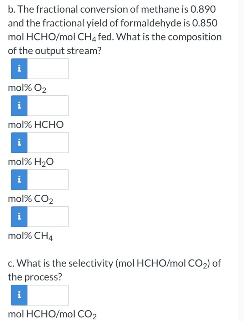 b. The fractional conversion of methane is 0.890
and the fractional yield of formaldehyde is 0.850
mol HCHO/mol CH4fed. What is the composition
of the output stream?
mol% O2
mol% HCHO
mol% H20
mol% CO2
mol% CH4
c. What is the selectivity (mol HCHO/mol CO2) of
the process?
i
mol HCHO/mol CO2
