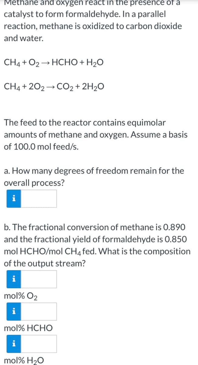 Methane and oxygen react in the presence of a
catalyst to form formaldehyde. In a parallel
reaction, methane is oxidized to carbon dioxide
and water.
CH4 + O2 → HCHO + H2O
CH4 + 202 → CO2 + 2H2O
The feed to the reactor contains equimolar
amounts of methane and oxygen. Assume a basis
of 100.0 mol feed/s.
a. How many degrees of freedom remain for the
overall process?
b. The fractional conversion of methane is 0.890
and the fractional yield of formaldehyde is 0.850
mol HCHO/mol CH4fed. What is the composition
of the output stream?
mol% O2
mol% HCHO
mol% H20
