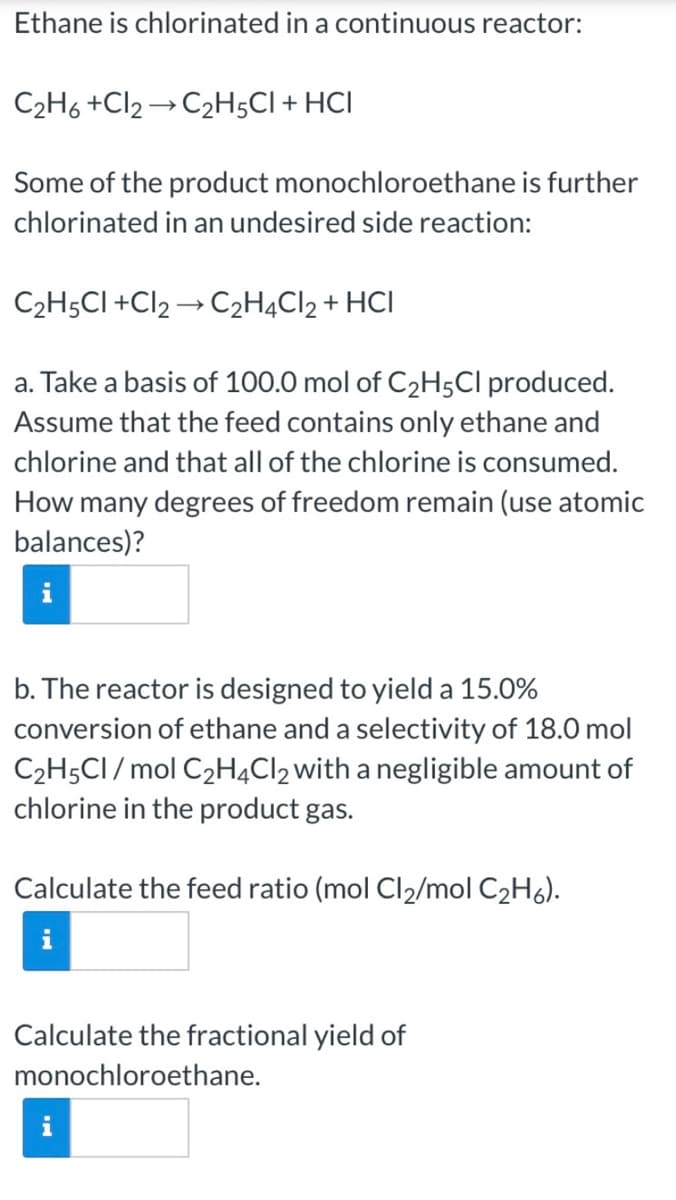 Ethane is chlorinated in a continuous reactor:
C2H6 +Cl2 → C2H;CI + HCI
Some of the product monochloroethane is further
chlorinated in an undesired side reaction:
C2H5CI +Cl2 → C2H4C12 + HCI
a. Take a basis of 100.0 mol of C2H5CI produced.
Assume that the feed contains only ethane and
chlorine and that all of the chlorine is consumed.
How many degrees of freedom remain (use atomic
balances)?
b. The reactor is designed to yield a 15.0%
conversion of ethane and a selectivity of 18.0 mol
C2H5CI / mol C2H4Cl2with a negligible amount of
chlorine in the product gas.
Calculate the feed ratio (mol Cl2/mol C2H6).
Calculate the fractional yield of
monochloroethane.
