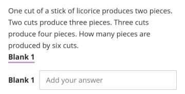 One cut of a stick of licorice produces two pieces.
Two cuts produce three pieces. Three cuts
produce four pieces. How many pieces are
produced by six cuts.
Blank 1
Blank 1
Add your answer
