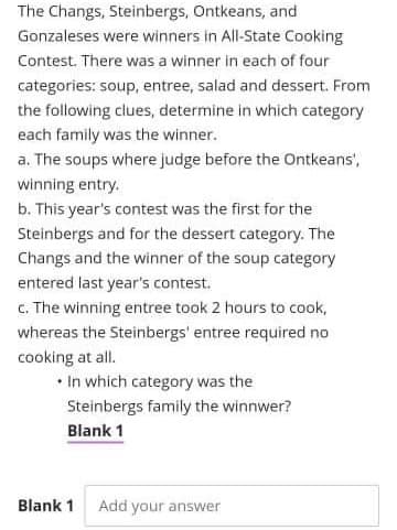 The Changs, Steinbergs, Ontkeans, and
Gonzaleses were winners in All-State Cooking
Contest. There was a winner in each of four
categories: soup, entree, salad and dessert. From
the following clues, determine in which category
each family was the winner.
a. The soups where judge before the Ontkeans',
winning entry.
b. This year's contest was the first for the
Steinbergs and for the dessert category. The
Changs and the winner of the soup category
entered last year's contest.
c. The winning entree took 2 hours to cook,
whereas the Steinbergs' entree required no
cooking at all.
• In which category was the
Steinbergs family the winnwer?
Blank 1
Blank 1
Add your answer
