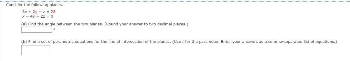 Consider the following planes.
3x + 2y – z = 28
x - 4y + 2z = 0
(a) Find the angle between the two planes. (Round your answer to two decimal places.)
(b) Find a set of parametric equations for the line of intersection of the planes. (Uset for the parameter. Enter your answers as a comma-separated list of equations.)
