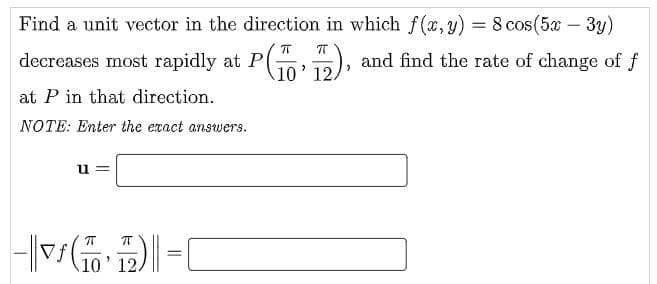 Find a unit vector in the direction in which f (x, y) = 8 cos(5x – 3y)
decreases most rapidly at P
), and find the rate of change of f
10' 12.
at P in that direction.
NOTE: Enter the exact answers.
u =
T
Vf
10' 12.

