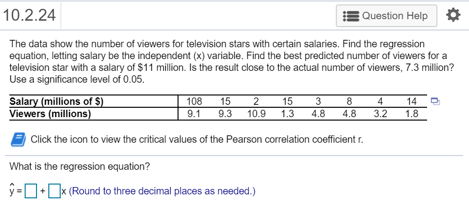 10.2.24
Question Help
The data show the number of viewers for television stars with certain salaries. Find the regression
equation, letting salary be the independent (x) variable. Find the best predicted number of viewers for a
television star with a salary of $11 million. Is the result close to the actual number of viewers, 7.3 million?
Use a significance level of 0.05.
Salary (millions of $)
Viewers (millions)
108
15
2
15
3
8
4
14
9.1
9.3
10.9
1.3
4.8
4.8
3.2
1.8
Click the icon to view the critical values of the Pearson correlation coefficient r.
What is the regression equation?
y =+ x (Round to three decimal places as needed.)
