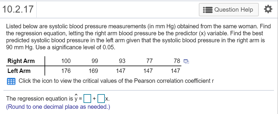 10.2.17
Question Help
Listed below are systolic blood pressure measurements (in mm Hg) obtained from the same woman. Find
the regression equation, letting the right arm blood pressure be the predictor (x) variable. Find the best
predicted systolic blood pressure in the left arm given that the systolic blood pressure in the right arm is
90 mm Hg. Use a significance level of 0.05.
Right Arm
100
99
93
77
78 9
Left Arm
176
169
147
147
147
Click the icon to view the critical values of the Pearson correlation coefficient r
The regression equation is y =+ x.
(Round to one decimal place as needed.)
