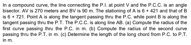 In a compound curve, the line connecting the P.I. at point V and the P.C.c. is an angle
bisector. AV is 270 meters and BV is 90 m. The stationing of A is 6 + 421 and that of B
is 6 + 721. Point A is along the tangent passing thru the P.C. while point B is along the
tangent passing thru the P.T. The P.c.C. is along line AB. (a) Compute the radius of the
first curve passing thru the P.C. in m. (b) Compute the radius of the second curve
passing thru the P.T. in m. (c) Determine the length of the long chord from P.C. to P.T.
in m.
