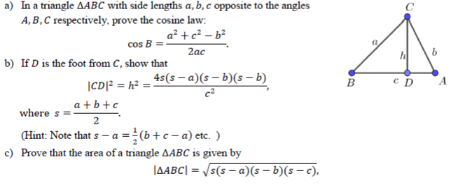 a) In a triangle AABC with side lengths a,b,c opposite to the angles
A, B , C respectively, prove the cosine law:
a² + c² – b²
cos B
2ас
b) If D is the foot from C, show that
|CD]? = h? = 45(s – a)(s – b)(s – b)
a + b +c
A
where s
2
(Hint: Note that s – a = (b + c – a) etc. )
c) Prove that the area of a triangle AABC is given by
JAABC| = /5(s – a)(s – b)(s – c),
