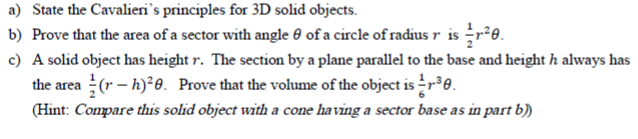 State the Cavalieri's principles for 3D solid objects.
Prove that the area of a sector with angle 0 of a circle of radius r is r²e.
A solid object has height r. The section by a plane parallel to the base and height h always has
the area (r – h)²0. Prove that the volume of the object is r0.
(Hint: Compare this solid object with a cone having a sector base as in part b)
