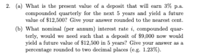 2. (a) What is the present value of a deposit that will earn 3% p.a.
compounded quarterly for the next 5 years and yield a future
value of $12,500? Give your answer rounded to the nearest cent.
(b) What nominal (per annum) interest rate i, compounded quar-
terly, would we need such that a deposit of $9,000 now would
yield a future value of $12,500 in 5 years? Give your answer as a
percentage rounded to two decimal places (e.g. 1.23%).
