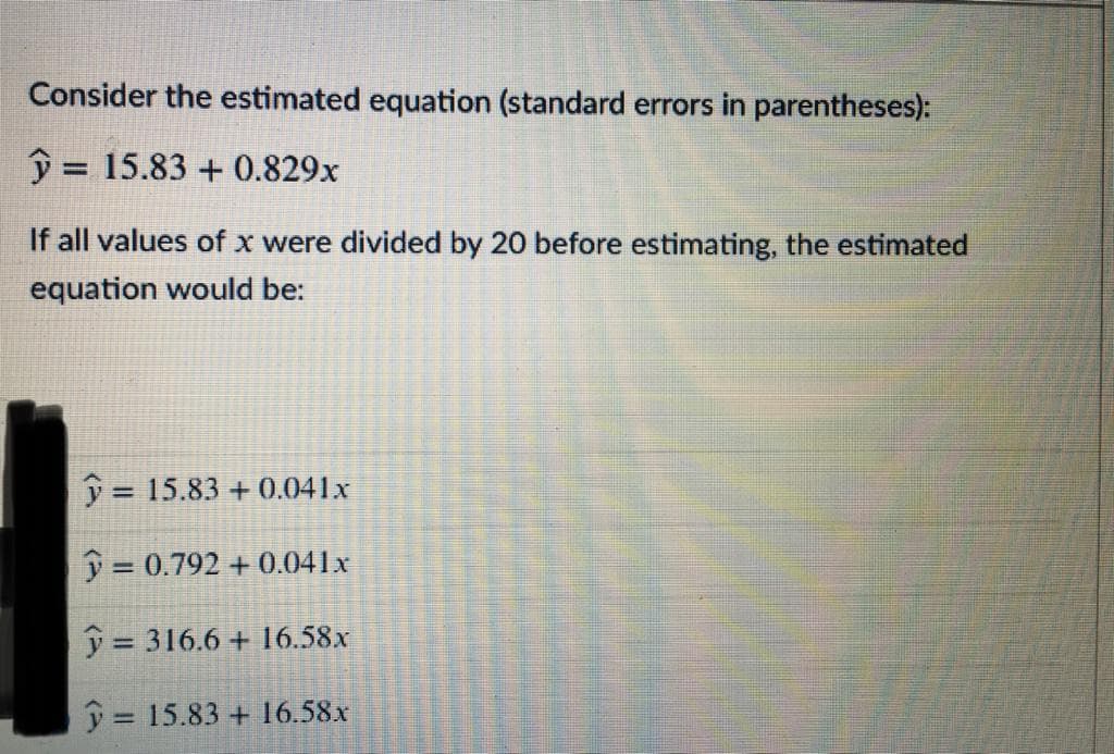 Consider the estimated equation (standard errors in parentheses):
ŷ = 15.83 + 0.829x
%3D
If all values of x were divided by 20 before estimating, the estimated
equation would be:
y = 15.83 + 0.041x
%3D
j = 0.792 + 0.041x
y = 316.6 + 16.58x
%3D
j = 15.83 + 16.58x
%3D
