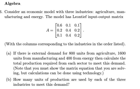 Algebra
3. Consider an economic model with three industries: agriculture, man-
ufacturing and energy. The model has Leontief input-output matrix
[0.6 0.1 0.1]
A = 0.2 0.4 0.2
0.1 0.4 0.2
(With the columns corresponding to the industries in the order listed).
(a) If there is external demand for 800 units from agriculture, 1600
units from manufacturing and 400 from energy then calculate the
total production required from each sector to meet this demand.
(Note that you must show the matrix equation that you are solv-
ing, but calculations can be done using technology.)
(b) How many units of production are used by each of the three
industries to meet this demand?
