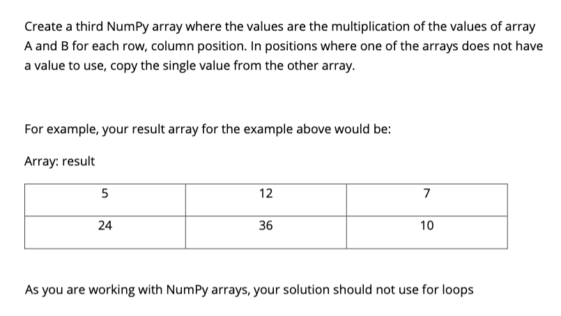 Create a third NumPy array where the values are the multiplication of the values of array
A and B for each row, column position. In positions where one of the arrays does not have
a value to use, copy the single value from the other array.
For example, your result array for the example above would be:
Array: result
12
7
24
36
10
As you are working with NumPy arrays, your solution should not use for loops
