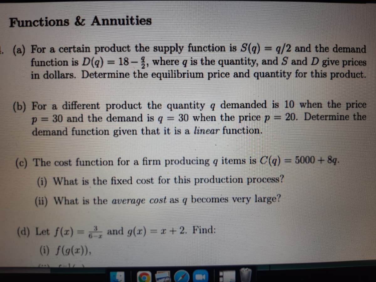 Functions & Annuities
1 (a) For a certain product the supply function is S(q) = q/2 and the demand
function is D(q) = 18–%, where q is the quantity, and S and D give prices
in dollars. Determine the equilibrium price and quantity for this product.
%3D
(b) For a different product the quantity q demanded is 10 when the price
p = 30 and the demand is q = 30 when the price p 20. Determine the
demand function given that it is a linear function.
(c) The cost function for a firm producing q items is C(q) 5000 + 8q.
%3D
(i) What is the fixed cost for this production process?
(ii) What is the
average
cost as
becomes
very large?
(d) Let f(r) = , and g(r) = +2. Find:
(i) f(g(z)),
