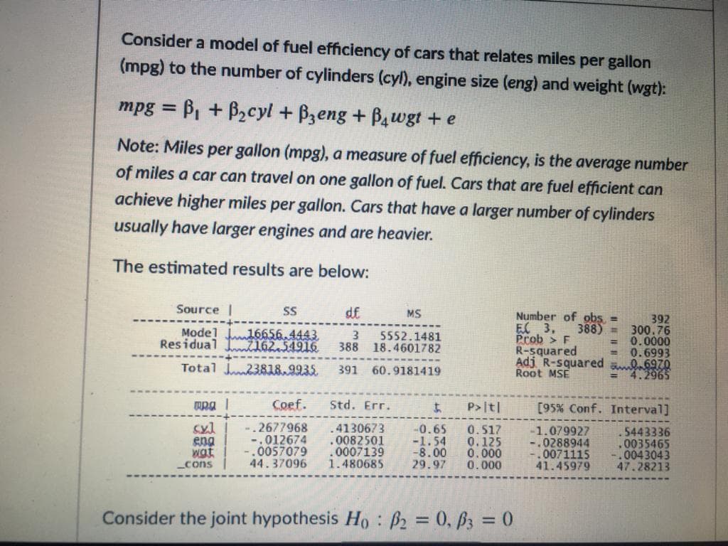 Consider a model of fuel efficiency of cars that relates miles per gallon
(mpg) to the number of cylinders (cyl), engine size (eng) and weight (wgt):
mpg = B, + B2cyl + Bzeng + B4wgt + e
%3D
Note: Miles per gallon (mpg), a measure of fuel efficiency, is the average number
of miles a car can travel on one gallon of fuel. Cars that are fuel efficient can
achieve higher miles per gallon. Cars that have a larger number of cylinders
usually have larger engines and are heavier.
The estimated results are below:
Source |
SS
df
MS
Number of obs
EC 3,
Prob > F
R-squared
Adj R-squared ab970
Root MSE
392
388) = 300.76
0.0000
0.6993
Model J16656.4443
Residual 7162.54916
5552.1481
388 18.4601782
Total J23818.9935
391
60.9181419
4.2965
Coef.
Std. Err.
P>|t|
[95% Conf. Interval]
syl
eng
wat
_cons
.2677968
-.012674
-.0057079
44.37096
.4130673
.0082501
0007139
1.480685
-0.65
-1.54
-8.00
29.97
0.517
0.125
0.000
0.000
-1.079927
.0288944
0071115
41.45979
.5443336
.0035465
.0043043
47.28213
Consider the joint hypothesis Ho: 2 = 0, 63 = 0
