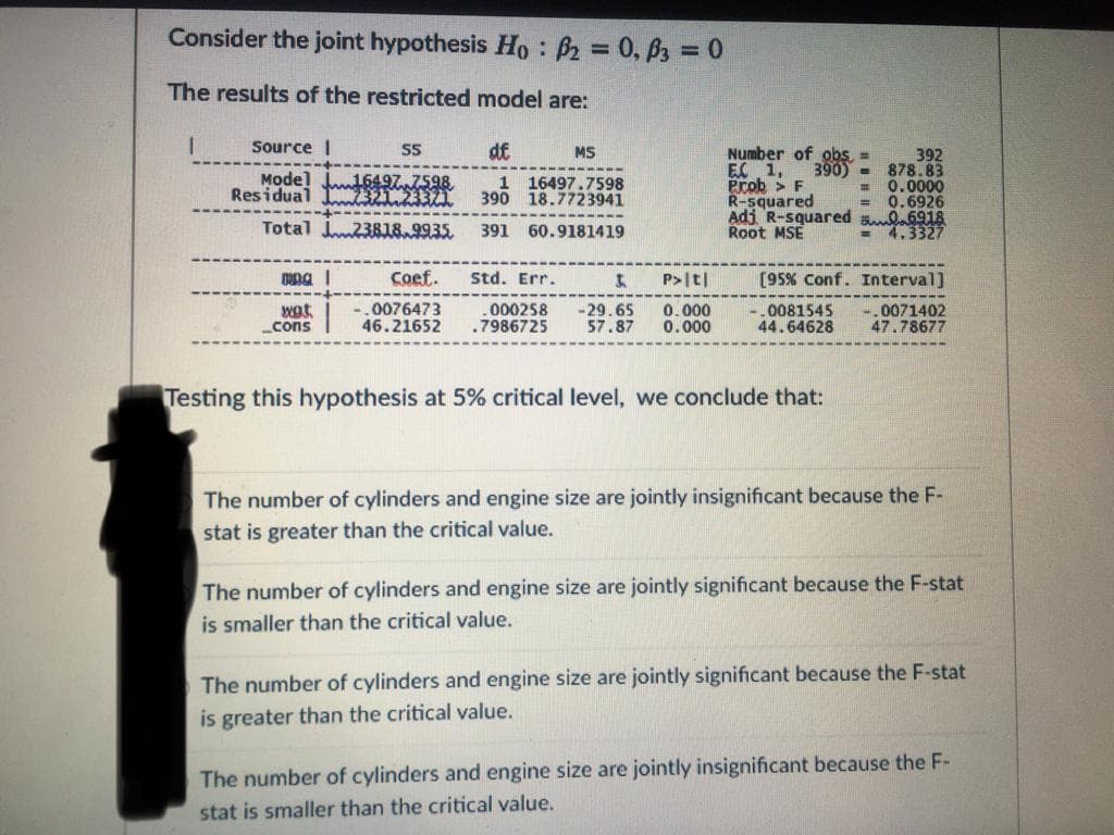 Consider the joint hypothesis Ho : B2 = 0, 63 = 0
The results of the restricted model are:
Source I
df
Number of obs, =
EC 1,
Prob > F
R-squared
Adi R-squared ul6918
Root MSE
MS
Model Ju16497 7598
Residual E EYA
392
390) - 878.83
0.0000
0.6926
1
16497.7598
%3D
390 18.7723941
Total 23818.9935.
391 60.9181419
= 4.3327
Coef.
Std. Err.
P>|t|
[95% Conf. Interval]
wat.
0076473
46.21652
.000258
.7986725
-29.65
57.87
0.000
0.000
0081545
44.64628
0071402
47.78677
cons
Testing this hypothesis at 5% critical level, we conclude that:
The number of cylinders and engine size are jointly insignificant because the F-
stat is greater than the critical value.
The number of cylinders and engine size are jointly significant because the F-stat
is smaller than the critical value.
The number of cylinders and engine size are jointly significant because the F-stat
is greater than the critical value.
The number of cylinders and engine size are jointly insignificant because the F-
stat is smaller than the critical value.
