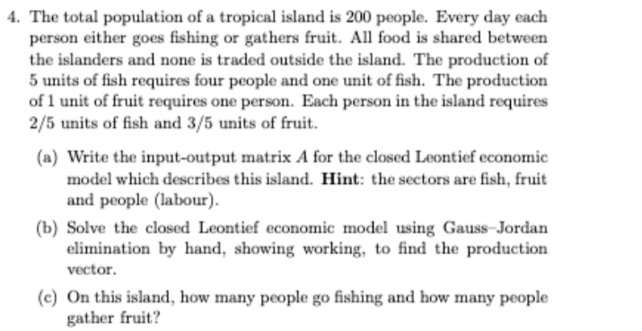 4. The total population of a tropical island is 200 people. Every day each
person either goes fishing or gathers fruit. All food is shared between
the islanders and none is traded outside the island. The production of
5 units of fish requires four people and one unit of fish. The production
of 1 unit of fruit requires one person. Each person in the island requires
2/5 units of fish and 3/5 units of fruit.
(a) Write the input-output matrix A for the closed Leontief economic
model which describes this island. Hint: the sectors are fish, fruit
and people (labour).
(b) Solve the closed Leontief economic model using GaussJordan
elimination by hand, showing working, to find the production
vector.
(c) On this island, how many people go fishing and how many people
gather fruit?
