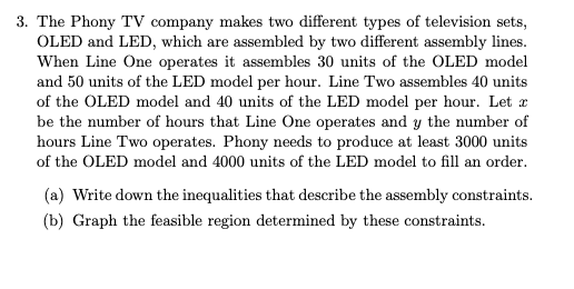 3. The Phony TV company makes two different types of television sets,
OLED and LED, which are assembled by two different assembly lines.
When Line One operates it assembles 30 units of the OLED model
and 50 units of the LED model per hour. Line Two assembles 40 units
of the OLED model and 40 units of the LED model per hour. Let r
be the number of hours that Line One operates and y the number of
hours Line Two operates. Phony needs to produce at least 3000 units
of the OLED model and 4000 units of the LED model to fill an order.
(a) Write down the inequalities that describe the assembly constraints.
(b) Graph the feasible region determined by these constraints.
