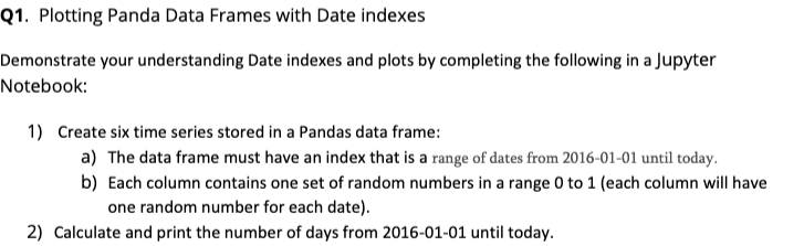 Q1. Plotting Panda Data Frames with Date indexes
Demonstrate your understanding Date indexes and plots by completing the following in a Jupyter
Notebook:
1) Create six time series stored in a Pandas data frame:
a) The data frame must have an index that is a range of dates from 2016-01-01 until today.
b) Each column contains one set of random numbers in a range 0 to 1 (each column will have
one random number for each date).
2) Calculate and print the number of days from 2016-01-01 until today.
