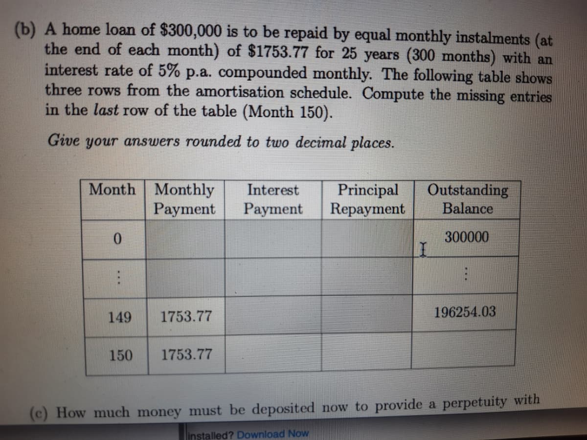 (b) A home loan of $300,000 is to be repaid by equal monthly instalments (at
the end of each month) of $1753.77 for 25 years (300 months) with an
interest rate of 5% p.a. compounded monthly. The following table shows
three rows from the amortisation schedule. Compute the missing entries
in the last row of the table (Month 150).
Give your answers rounded to two decimal places.
Month Monthly
Payment
Principal
Repayment
Outstanding
Balance
Interest
Payment
300000
149
1753.77
196254.03
150
1753.77
(c) How much money must be deposited now to provide a perpetuity with
installed? Download Now
