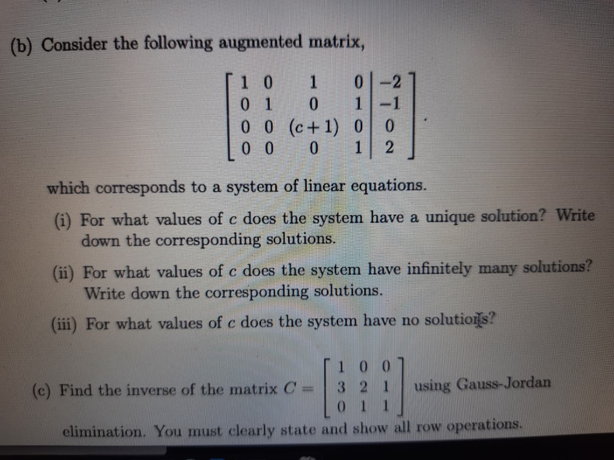 (b) Consider the following augmented matrix,
1 0
0 1
0 0 (c+1) 0
0 0
1
1-1
1
which corresponds to a system of linear equations.
(i) For what values of c does the system have a unique solution? Write
down the corresponding solutions.
(ii) For what values of c does the system have infinitely many solutions?
Write down the corresponding solutions.
(iii) For what values of c does the system have no solutiors?
(c) Find the inverse of the matrix C
using Gauss-Jordan
elimination. You must clearly state and show all row operations.
