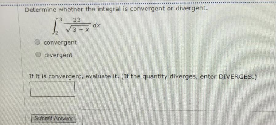 Determine whether the integral is convergent or divergent.
'3
33
dx
convergent
divergent
If it is convergent, evaluate it. (If the quantity diverges, enter DIVERGES.)
Submit Answer
