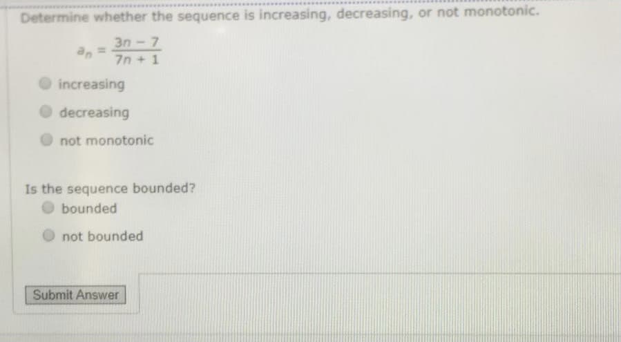 Determine whether the sequence is increasing, decreasing, or not monotonic.
3n-7
an
7n + 1
increasing
O decreasing
not monotonic
Is the sequence bounded?
O bounded
not bounded
Submit Answer
